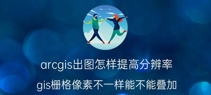 arcgis出图怎样提高分辨率 gis栅格像素不一样能不能叠加？